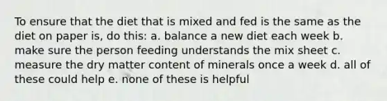 To ensure that the diet that is mixed and fed is the same as the diet on paper is, do this: a. balance a new diet each week b. make sure the person feeding understands the mix sheet c. measure the dry matter content of minerals once a week d. all of these could help e. none of these is helpful