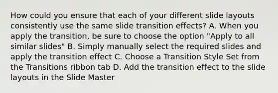 How could you ensure that each of your different slide layouts consistently use the same slide transition effects? A. When you apply the transition, be sure to choose the option "Apply to all similar slides" B. Simply manually select the required slides and apply the transition effect C. Choose a Transition Style Set from the Transitions ribbon tab D. Add the transition effect to the slide layouts in the Slide Master