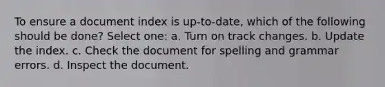 To ensure a document index is up-to-date, which of the following should be done? Select one: a. Turn on track changes. b. Update the index. c. Check the document for spelling and grammar errors. d. Inspect the document.