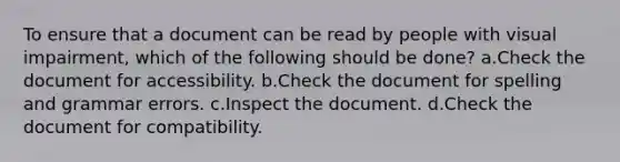 To ensure that a document can be read by people with visual impairment, which of the following should be done? a.Check the document for accessibility. b.Check the document for spelling and grammar errors. c.Inspect the document. d.Check the document for compatibility.