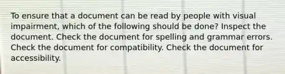 To ensure that a document can be read by people with visual impairment, which of the following should be done? Inspect the document. Check the document for spelling and grammar errors. Check the document for compatibility. Check the document for accessibility.