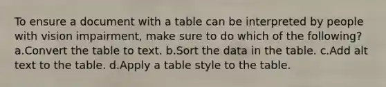 To ensure a document with a table can be interpreted by people with vision impairment, make sure to do which of the following? a.Convert the table to text. b.Sort the data in the table. c.Add alt text to the table. d.Apply a table style to the table.