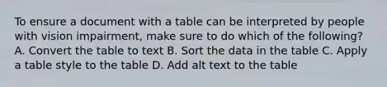 To ensure a document with a table can be interpreted by people with vision impairment, make sure to do which of the following? A. Convert the table to text B. Sort the data in the table C. Apply a table style to the table D. Add alt text to the table