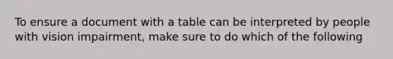 To ensure a document with a table can be interpreted by people with vision impairment, make sure to do which of the following