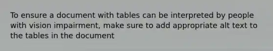 To ensure a document with tables can be interpreted by people with vision impairment, make sure to add appropriate alt text to the tables in the document