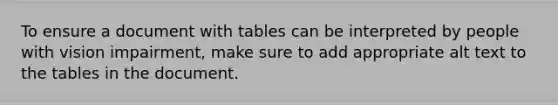 To ensure a document with tables can be interpreted by people with vision impairment, make sure to add appropriate alt text to the tables in the document.