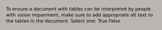 To ensure a document with tables can be interpreted by people with vision impairment, make sure to add appropriate alt text to the tables in the document. Select one: True False