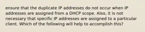 ensure that the duplicate IP addresses do not occur when IP addresses are assigned from a DHCP scope. Also, it is not necessary that specific IP addresses are assigned to a particular client. Which of the following will help to accomplish this?