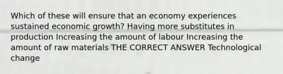 Which of these will ensure that an economy experiences sustained economic growth? Having more substitutes in production Increasing the amount of labour Increasing the amount of raw materials THE CORRECT ANSWER Technological change