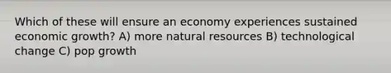 Which of these will ensure an economy experiences sustained economic growth? A) more natural resources B) technological change C) pop growth