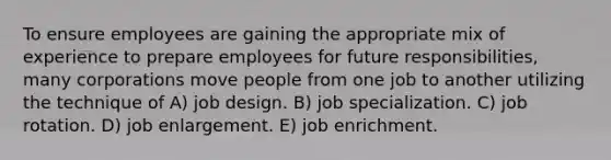 To ensure employees are gaining the appropriate mix of experience to prepare employees for future responsibilities, many corporations move people from one job to another utilizing the technique of A) job design. B) job specialization. C) job rotation. D) job enlargement. E) job enrichment.