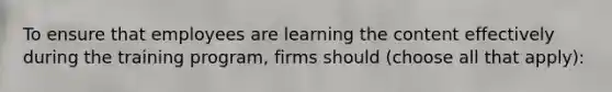 To ensure that employees are learning the content effectively during the training program, firms should (choose all that apply):