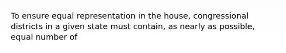 To ensure equal representation in the house, congressional districts in a given state must contain, as nearly as possible, equal number of