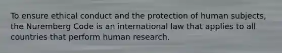 To ensure ethical conduct and the protection of human subjects, the Nuremberg Code is an international law that applies to all countries that perform human research.