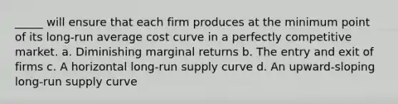 _____ will ensure that each firm produces at the minimum point of its long-run average cost curve in a perfectly competitive market. a. Diminishing marginal returns b. The entry and exit of firms c. A horizontal long-run supply curve d. An upward-sloping long-run supply curve