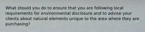 What should you do to ensure that you are following local requirements for environmental disclosure and to advise your clients about natural elements unique to the area where they are purchasing?