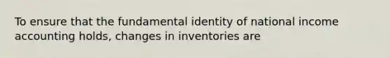 To ensure that the fundamental identity of national income accounting holds, changes in inventories are