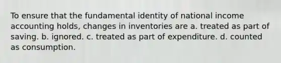 To ensure that the fundamental identity of national income accounting holds, changes in inventories are a. treated as part of saving. b. ignored. c. treated as part of expenditure. d. counted as consumption.