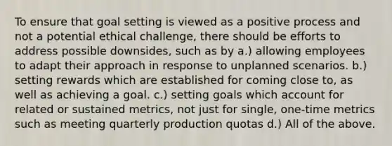 To ensure that goal setting is viewed as a positive process and not a potential ethical challenge, there should be efforts to address possible downsides, such as by a.) allowing employees to adapt their approach in response to unplanned scenarios. b.) setting rewards which are established for coming close to, as well as achieving a goal. c.) setting goals which account for related or sustained metrics, not just for single, one-time metrics such as meeting quarterly production quotas d.) All of the above.