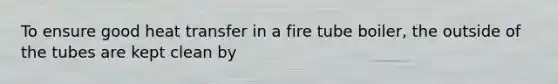 To ensure good heat transfer in a fire tube boiler, the outside of the tubes are kept clean by