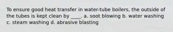 To ensure good heat transfer in water-tube boilers, the outside of the tubes is kept clean by ____. a. soot blowing b. water washing c. steam washing d. abrasive blasting