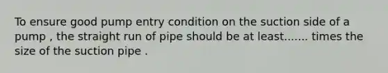 To ensure good pump entry condition on the suction side of a pump , the straight run of pipe should be at least....... times the size of the suction pipe .