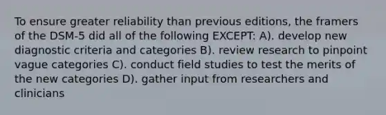 To ensure greater reliability than previous editions, the framers of the DSM-5 did all of the following EXCEPT: A). develop new diagnostic criteria and categories B). review research to pinpoint vague categories C). conduct field studies to test the merits of the new categories D). gather input from researchers and clinicians