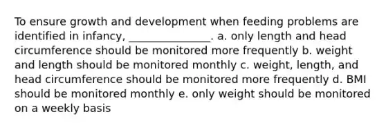 To ensure growth and development when feeding problems are identified in infancy, _______________. a. only length and head circumference should be monitored more frequently b. weight and length should be monitored monthly c. weight, length, and head circumference should be monitored more frequently d. BMI should be monitored monthly e. only weight should be monitored on a weekly basis