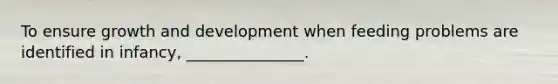 To ensure growth and development when feeding problems are identified in infancy, _______________.
