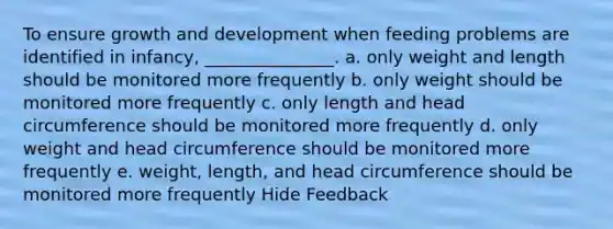 To ensure growth and development when feeding problems are identified in infancy, _______________. a. only weight and length should be monitored more frequently b. only weight should be monitored more frequently c. only length and head circumference should be monitored more frequently d. only weight and head circumference should be monitored more frequently e. weight, length, and head circumference should be monitored more frequently Hide Feedback