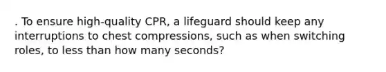 . To ensure high-quality CPR, a lifeguard should keep any interruptions to chest compressions, such as when switching roles, to less than how many seconds?