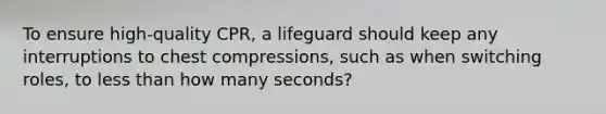 To ensure high-quality CPR, a lifeguard should keep any interruptions to chest compressions, such as when switching roles, to less than how many seconds?