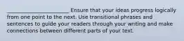 ________________________ Ensure that your ideas progress logically from one point to the next. Use transitional phrases and sentences to guide your readers through your writing and make connections between different parts of your text.