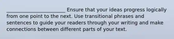 ________________________ Ensure that your ideas progress logically from one point to the next. Use transitional phrases and sentences to guide your readers through your writing and make connections between different parts of your text.