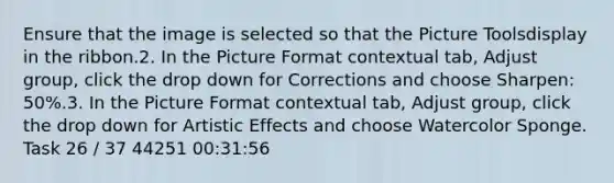 Ensure that the image is selected so that the Picture Toolsdisplay in the ribbon.2. In the Picture Format contextual tab, Adjust group, click the drop down for Corrections and choose Sharpen: 50%.3. In the Picture Format contextual tab, Adjust group, click the drop down for Artistic Effects and choose Watercolor Sponge. Task 26 / 37 44251 00:31:56