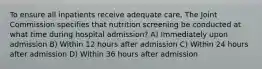 To ensure all inpatients receive adequate care, The Joint Commission specifies that nutrition screening be conducted at what time during hospital admission? A) Immediately upon admission B) Within 12 hours after admission C) Within 24 hours after admission D) Within 36 hours after admission