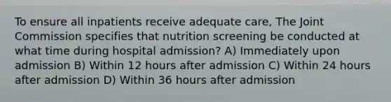 To ensure all inpatients receive adequate care, The Joint Commission specifies that nutrition screening be conducted at what time during hospital admission? A) Immediately upon admission B) Within 12 hours after admission C) Within 24 hours after admission D) Within 36 hours after admission