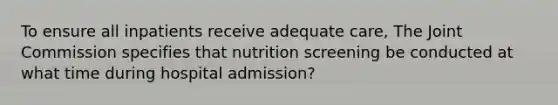 To ensure all inpatients receive adequate care, The Joint Commission specifies that nutrition screening be conducted at what time during hospital admission?