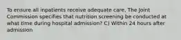 To ensure all inpatients receive adequate care, The Joint Commission specifies that nutrition screening be conducted at what time during hospital admission? C) Within 24 hours after admission