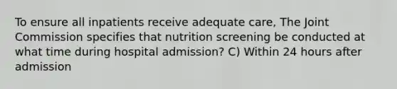 To ensure all inpatients receive adequate care, The Joint Commission specifies that nutrition screening be conducted at what time during hospital admission? C) Within 24 hours after admission