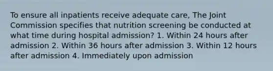 To ensure all inpatients receive adequate care, The Joint Commission specifies that nutrition screening be conducted at what time during hospital admission? 1. Within 24 hours after admission 2. Within 36 hours after admission 3. Within 12 hours after admission 4. Immediately upon admission