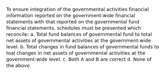 To ensure integration of the governmental activities financial information reported on the government-wide financial statements with that reported on the governmental fund financial statements, schedules must be presented which reconcile: a. Total fund balances of governmental fund to total net assets of governmental activities at the government-wide level. b. Total changes in fund balances of governmental funds to toal changes in net assets of governmental activities at the government-wide level. c. Both A and B are correct d. None of the above