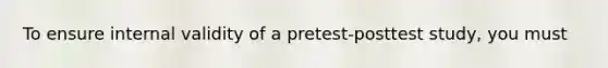 To ensure internal validity of a pretest-posttest study, you must