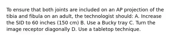 To ensure that both joints are included on an AP projection of the tibia and fibula on an adult, the technologist should: A. Increase the SID to 60 inches (150 cm) B. Use a Bucky tray C. Turn the image receptor diagonally D. Use a tabletop technique.