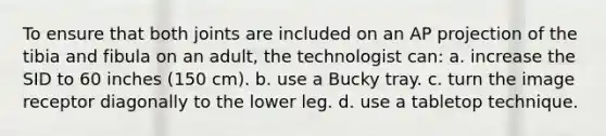 To ensure that both joints are included on an AP projection of the tibia and fibula on an adult, the technologist can: a. increase the SID to 60 inches (150 cm). b. use a Bucky tray. c. turn the image receptor diagonally to the lower leg. d. use a tabletop technique.