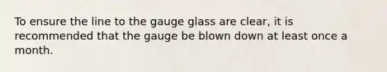 To ensure the line to the gauge glass are clear, it is recommended that the gauge be blown down at least once a month.