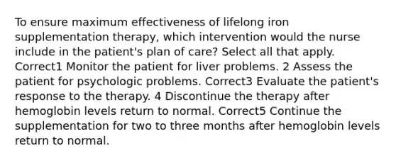 To ensure maximum effectiveness of lifelong iron supplementation therapy, which intervention would the nurse include in the patient's plan of care? Select all that apply. Correct1 Monitor the patient for liver problems. 2 Assess the patient for psychologic problems. Correct3 Evaluate the patient's response to the therapy. 4 Discontinue the therapy after hemoglobin levels return to normal. Correct5 Continue the supplementation for two to three months after hemoglobin levels return to normal.