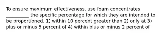 To ensure maximum effectiveness, use foam concentrates __________ the specific percentage for which they are intended to be proportioned. 1) within 10 percent greater than 2) only at 3) plus or minus 5 percent of 4) within plus or minus 2 percent of