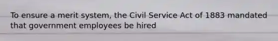 To ensure a merit system, the Civil Service Act of 1883 mandated that government employees be hired