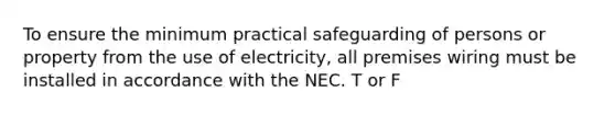 To ensure the minimum practical safeguarding of persons or property from the use of electricity, all premises wiring must be installed in accordance with the NEC. T or F